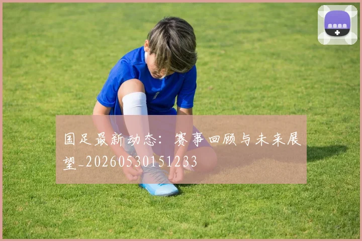国足最新动态:赛事回顾与未来展望_20260530151233