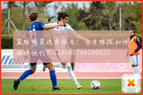 篮球明星选秀报告：当年球探如何评价他们？_20260708200935
