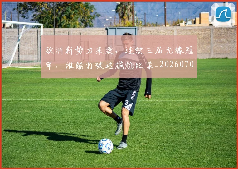 欧洲新势力来袭,连续三届无缘冠军,谁能打破这尴尬纪录_20260707152226