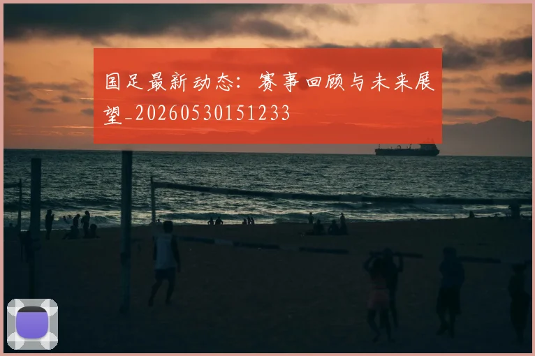 国足最新动态：赛事回顾与未来展望_20260530151233