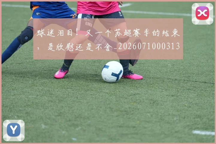 球迷泪目！又一个苏超赛季的结束，是欣慰还是不舍_20260710003133