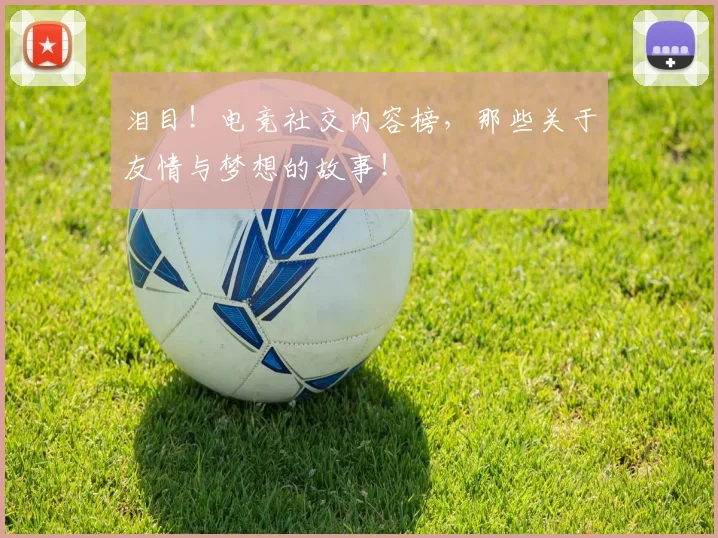 泪目！电竞社交内容榜，那些关于友情与梦想的故事！