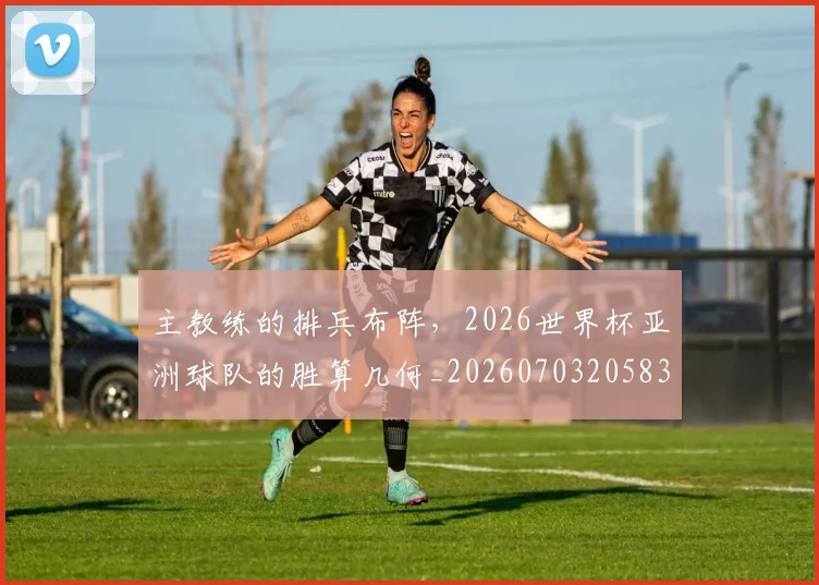 主教练的排兵布阵，2026世界杯亚洲球队的胜算几何_20260703205832_20260716191650