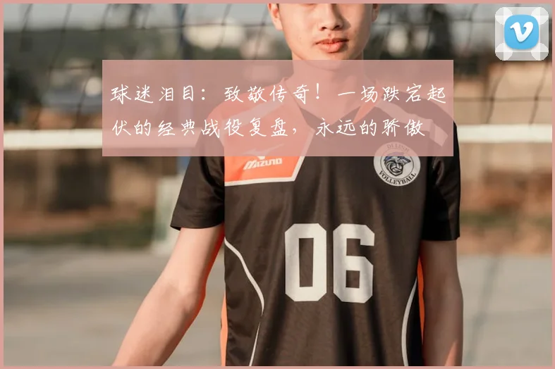 球迷泪目:致敬传奇!一场跌宕起伏的经典战役复盘,永远的骄傲