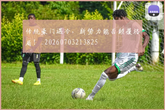 传统豪门遇冷,新势力能否颠覆格局!_20260703213825