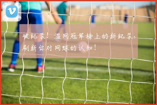 破纪录!温网冠军榜上的新纪录,刷新你对网球的认知!