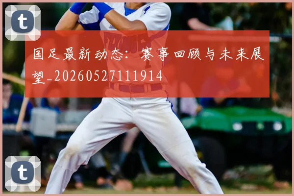 国足最新动态：赛事回顾与未来展望_20260527111914