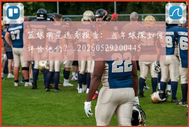 篮球明星选秀报告：当年球探如何评价他们？_20260529200445
