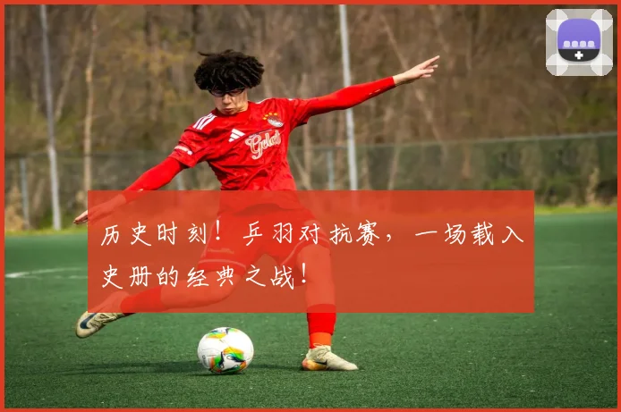 历史时刻!乒羽对抗赛,一场载入史册的经典之战!
