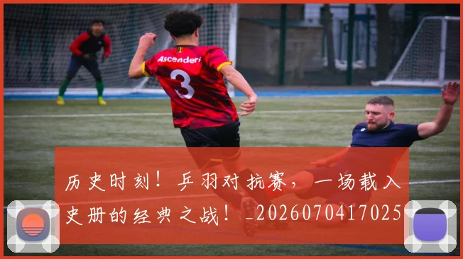 历史时刻！乒羽对抗赛，一场载入史册的经典之战！_20260704170258_20260718204934