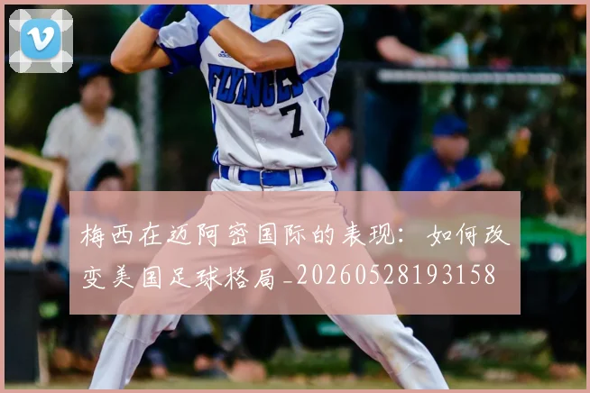 梅西在迈阿密国际的表现：如何改变美国足球格局_20260528193158