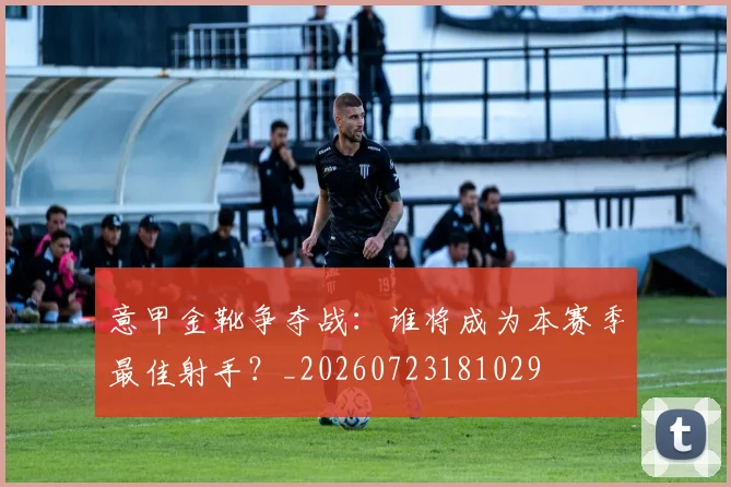 意甲金靴争夺战：谁将成为本赛季最佳射手？_20260723181029
