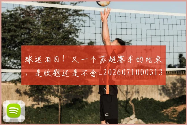 球迷泪目!又一个苏超赛季的结束,是欣慰还是不舍_20260710003133