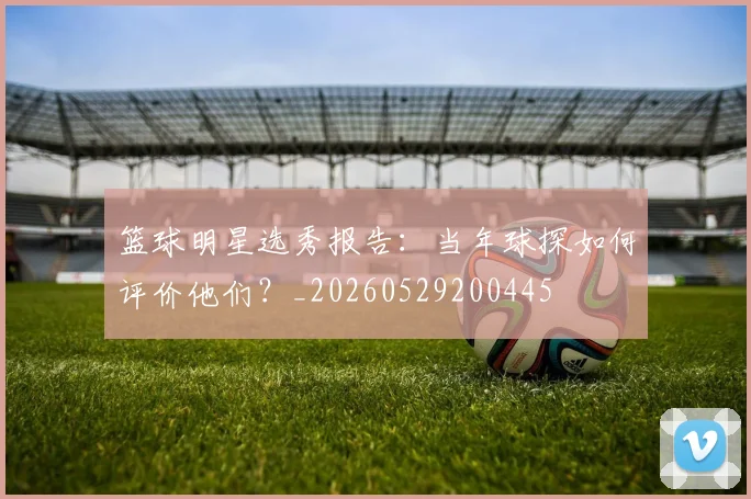 篮球明星选秀报告：当年球探如何评价他们？_20260529200445