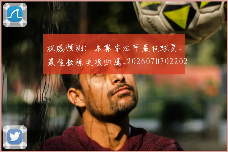 权威预测:本赛季法甲最佳球员、最佳教练奖项归属_20260707022029