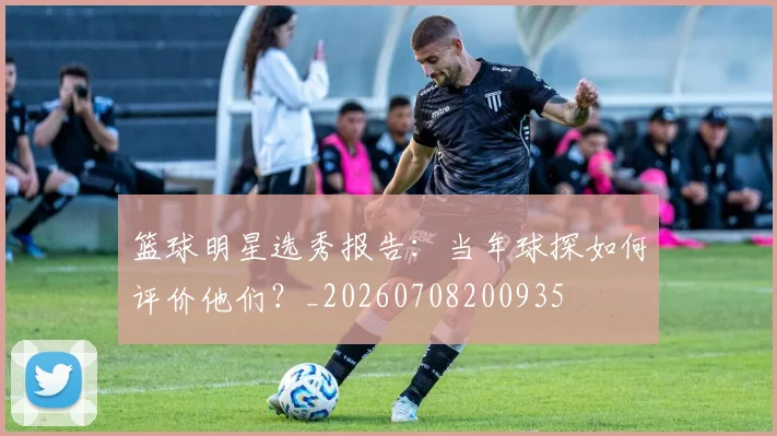 篮球明星选秀报告:当年球探如何评价他们?_20260708200935