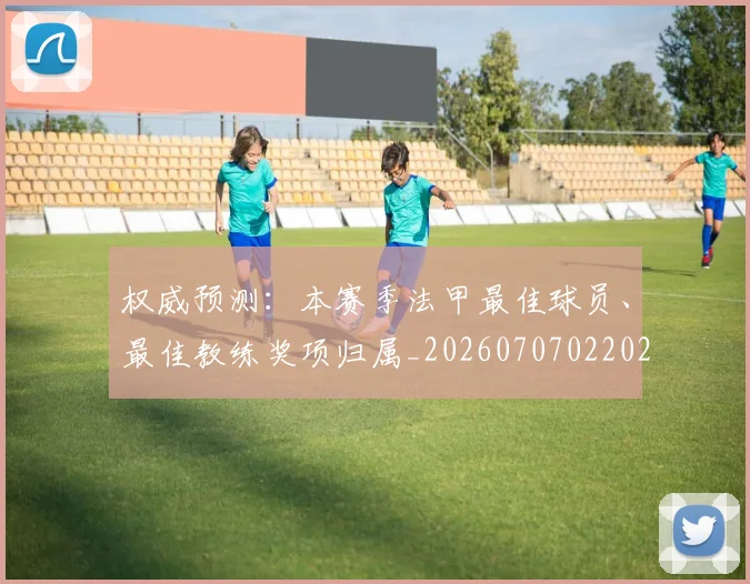 权威预测：本赛季法甲最佳球员、最佳教练奖项归属_20260707022029