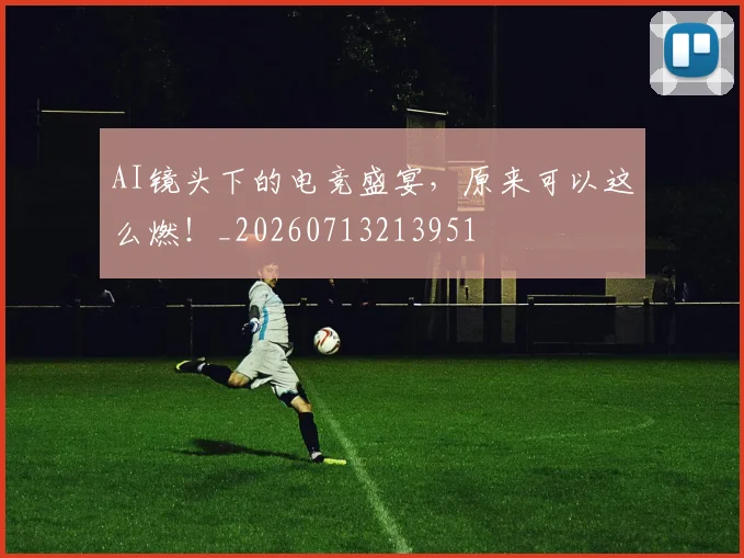 AI镜头下的电竞盛宴，原来可以这么燃！_20260713213951