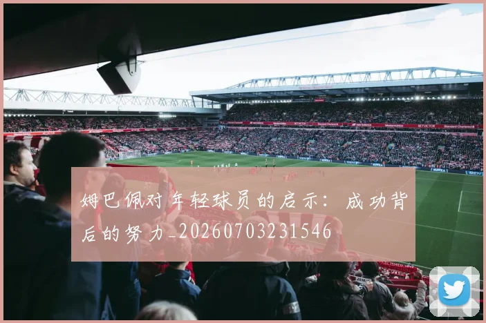姆巴佩对年轻球员的启示:成功背后的努力_20260703231546