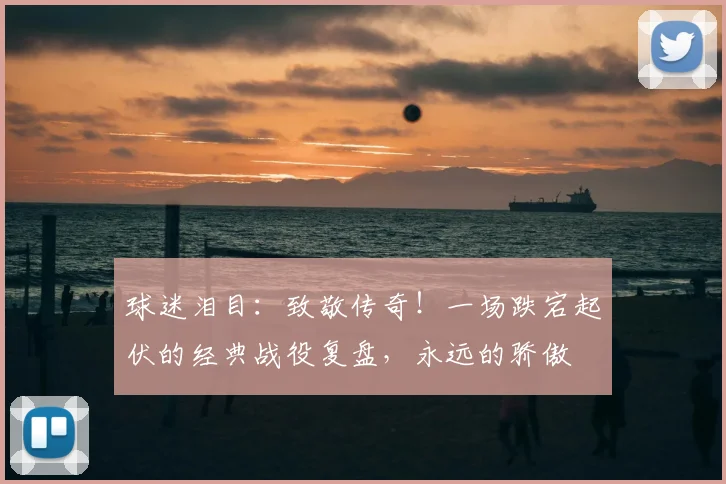 球迷泪目：致敬传奇！一场跌宕起伏的经典战役复盘，永远的骄傲