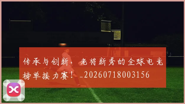 传承与创新，老将新秀的全球电竞榜单接力赛！_20260718003156