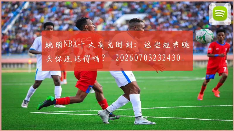姚明NBA十大高光时刻:这些经典镜头你还记得吗?_20260703232430_20260720191153