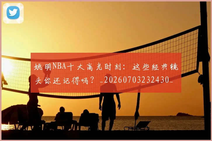 姚明NBA十大高光时刻:这些经典镜头你还记得吗?_20260703232430_20260720191153